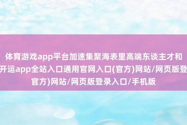 体育游戏app平台加速集聚海表里高端东谈主才和优质鼎新资源-开运app全站入口通用官网入口(官方)网站/网页版登录入口/手机版