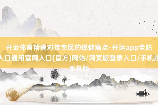 开云体育精确对接市民的保健痛点-开运app全站入口通用官网入口(官方)网站/网页版登录入口/手机版
