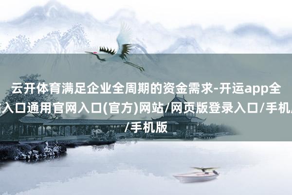 云开体育满足企业全周期的资金需求-开运app全站入口通用官网入口(官方)网站/网页版登录入口/手机版