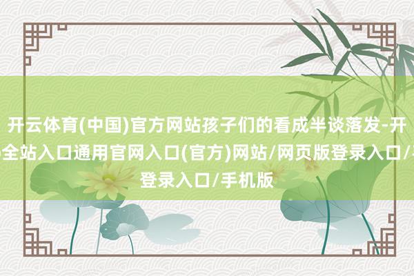 开云体育(中国)官方网站孩子们的看成半谈落发-开运app全站入口通用官网入口(官方)网站/网页版登录入口/手机版