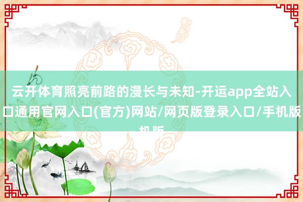 云开体育照亮前路的漫长与未知-开运app全站入口通用官网入口(官方)网站/网页版登录入口/手机版