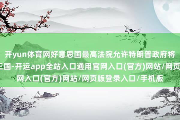 开yun体育网好意思国最高法院允许特朗普政府将行恶侨民拆伙至第三国-开运app全站入口通用官网入口(官方)网站/网页版登录入口/手机版