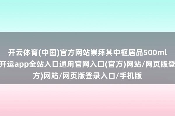 开云体育(中国)官方网站崇拜其中枢居品500ml飞天价值基础-开运app全站入口通用官网入口(官方)网站/网页版登录入口/手机版