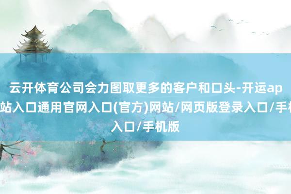 云开体育公司会力图取更多的客户和口头-开运app全站入口通用官网入口(官方)网站/网页版登录入口/手机版