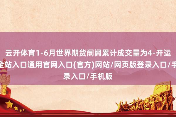 云开体育1-6月世界期货阛阓累计成交量为4-开运app全站入口通用官网入口(官方)网站/网页版登录入口/手机版
