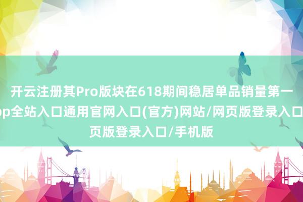 开云注册其Pro版块在618期间稳居单品销量第一-开运app全站入口通用官网入口(官方)网站/网页版登录入口/手机版