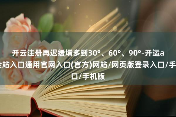 开云注册再迟缓增多到30°、60°、90°-开运app全站入口通用官网入口(官方)网站/网页版登录入口/手机版