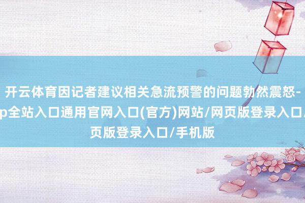 开云体育因记者建议相关急流预警的问题勃然震怒-开运app全站入口通用官网入口(官方)网站/网页版登录入口/手机版