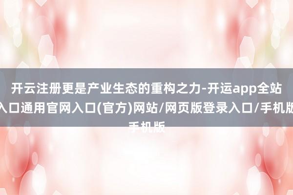 开云注册更是产业生态的重构之力-开运app全站入口通用官网入口(官方)网站/网页版登录入口/手机版
