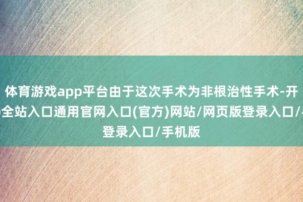 体育游戏app平台由于这次手术为非根治性手术-开运app全站入口通用官网入口(官方)网站/网页版登录入口/手机版