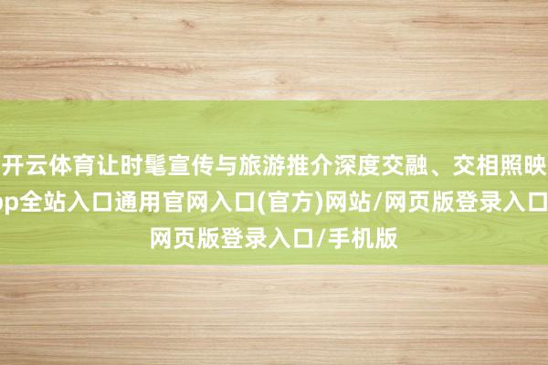 开云体育让时髦宣传与旅游推介深度交融、交相照映-开运app全站入口通用官网入口(官方)网站/网页版登录入口/手机版