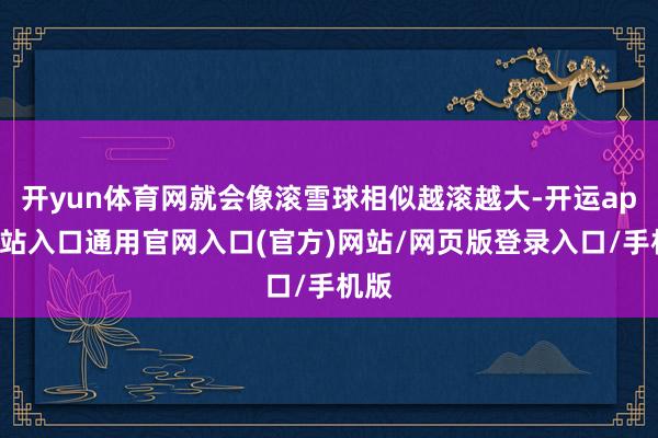 开yun体育网就会像滚雪球相似越滚越大-开运app全站入口通用官网入口(官方)网站/网页版登录入口/手机版