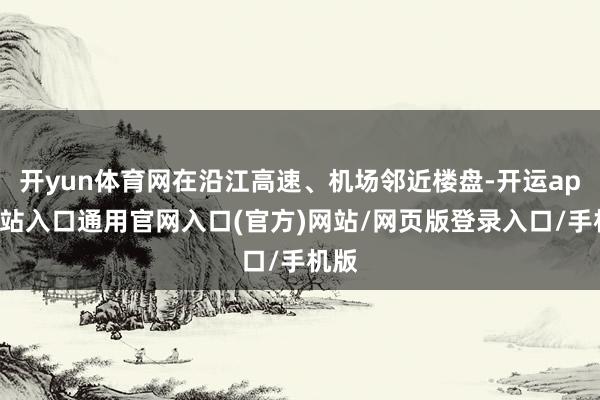 开yun体育网在沿江高速、机场邻近楼盘-开运app全站入口通用官网入口(官方)网站/网页版登录入口/手机版