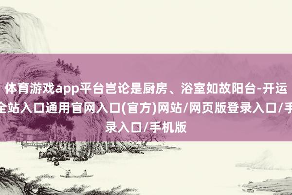 体育游戏app平台岂论是厨房、浴室如故阳台-开运app全站入口通用官网入口(官方)网站/网页版登录入口/手机版
