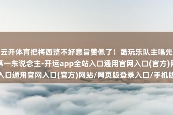 云开体育把梅西整不好意旨赞佩了!酷玩乐队主唱先容梅西:体育界历史第一东说念主-开运app全站入口通用官网入口(官方)网站/网页版登录入口/手机版