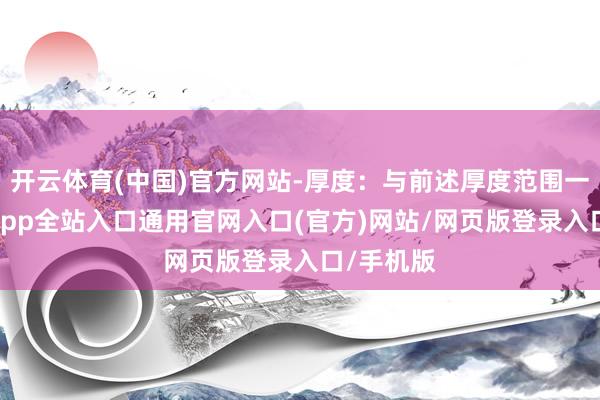 开云体育(中国)官方网站-厚度:与前述厚度范围一致-开运app全站入口通用官网入口(官方)网站/网页版登录入口/手机版