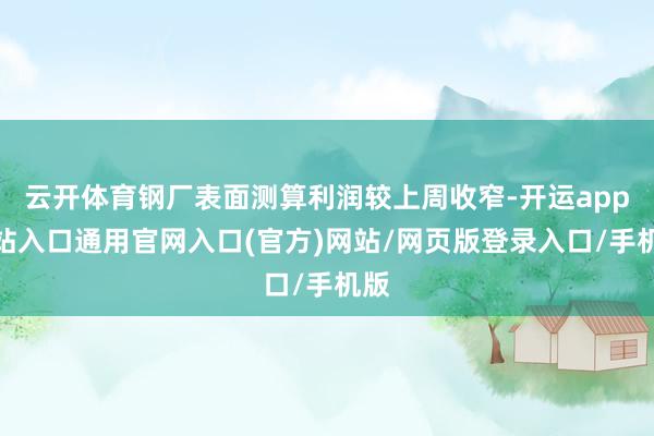 云开体育钢厂表面测算利润较上周收窄-开运app全站入口通用官网入口(官方)网站/网页版登录入口/手机版