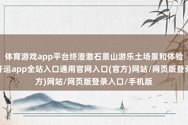 体育游戏app平台终澄澈石景山游乐土场景和体验的焕新升级-开运app全站入口通用官网入口(官方)网站/网页版登录入口/手机版