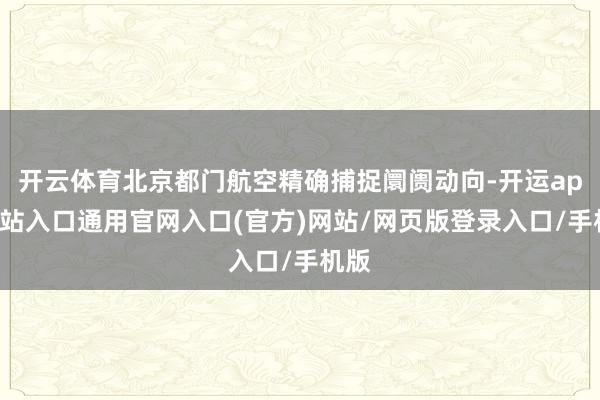 开云体育北京都门航空精确捕捉阛阓动向-开运app全站入口通用官网入口(官方)网站/网页版登录入口/手机版