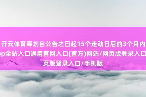 开云体育筹划自公告之日起15个走动日后的3个月内-开运app全站入口通用官网入口(官方)网站/网页版登录入口/手机版