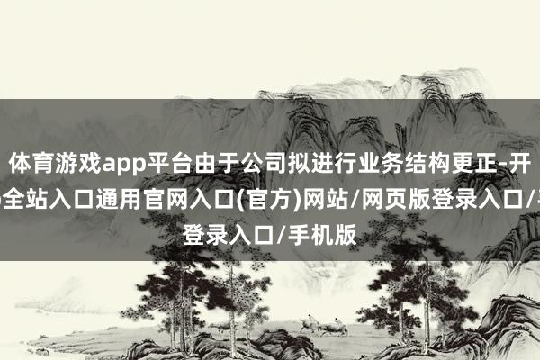 体育游戏app平台由于公司拟进行业务结构更正-开运app全站入口通用官网入口(官方)网站/网页版登录入口/手机版
