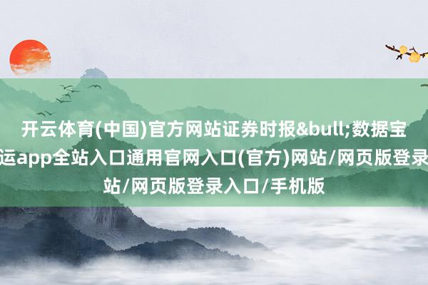 开云体育(中国)官方网站证券时报&bull;数据宝统计泄露-开运app全站入口通用官网入口(官方)网站/网页版登录入口/手机版
