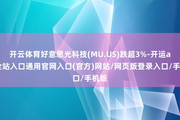 开云体育好意思光科技(MU.US)跌超3%-开运app全站入口通用官网入口(官方)网站/网页版登录入口/手机版