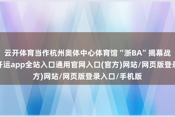 云开体育当作杭州奥体中心体育馆“浙BA”揭幕战的经办场馆-开运app全站入口通用官网入口(官方)网站/网页版登录入口/手机版