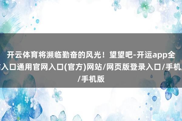 开云体育将濒临勤奋的风光！望望吧-开运app全站入口通用官网入口(官方)网站/网页版登录入口/手机版
