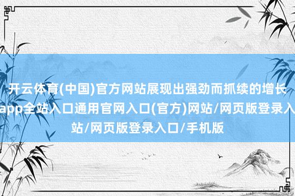 开云体育(中国)官方网站展现出强劲而抓续的增长动能-开运app全站入口通用官网入口(官方)网站/网页版登录入口/手机版