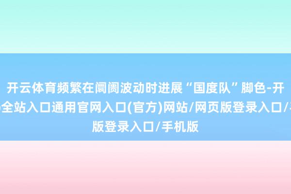 开云体育频繁在阛阓波动时进展“国度队”脚色-开运app全站入口通用官网入口(官方)网站/网页版登录入口/手机版
