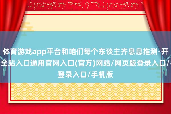 体育游戏app平台和咱们每个东谈主齐息息推测-开运app全站入口通用官网入口(官方)网站/网页版登录入口/手机版