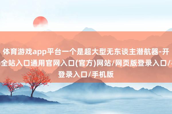 体育游戏app平台一个是超大型无东谈主潜航器-开运app全站入口通用官网入口(官方)网站/网页版登录入口/手机版