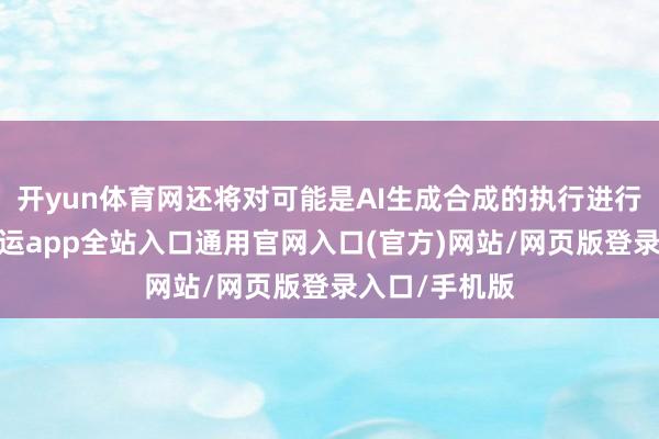 开yun体育网还将对可能是AI生成合成的执行进行相应请示-开运app全站入口通用官网入口(官方)网站/网页版登录入口/手机版