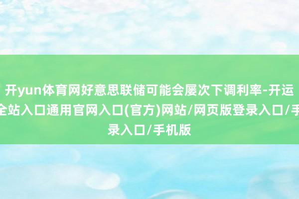 开yun体育网好意思联储可能会屡次下调利率-开运app全站入口通用官网入口(官方)网站/网页版登录入口/手机版