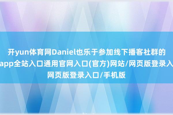 开yun体育网Daniel也乐于参加线下播客社群的行径-开运app全站入口通用官网入口(官方)网站/网页版登录入口/手机版