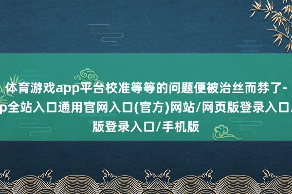 体育游戏app平台校准等等的问题便被治丝而棼了-开运app全站入口通用官网入口(官方)网站/网页版登录入口/手机版