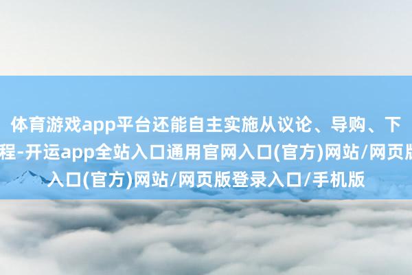 体育游戏app平台还能自主实施从议论、导购、下单和预约等业务历程-开运app全站入口通用官网入口(官方)网站/网页版登录入口/手机版