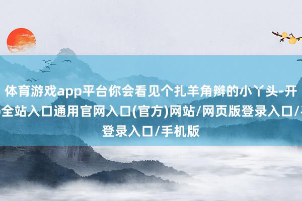 体育游戏app平台你会看见个扎羊角辫的小丫头-开运app全站入口通用官网入口(官方)网站/网页版登录入口/手机版