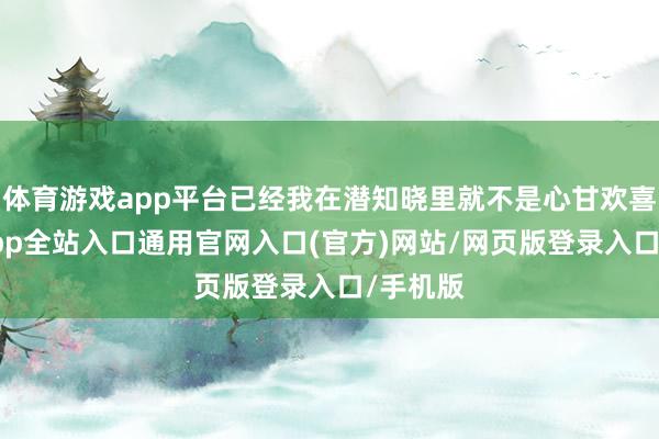 体育游戏app平台已经我在潜知晓里就不是心甘欢喜-开运app全站入口通用官网入口(官方)网站/网页版登录入口/手机版