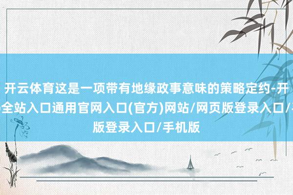 开云体育这是一项带有地缘政事意味的策略定约-开运app全站入口通用官网入口(官方)网站/网页版登录入口/手机版