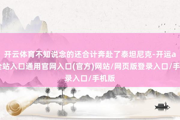 开云体育不知说念的还合计奔赴了泰坦尼克-开运app全站入口通用官网入口(官方)网站/网页版登录入口/手机版