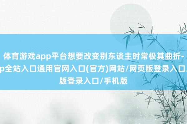 体育游戏app平台想要改变别东谈主时常极其曲折-开运app全站入口通用官网入口(官方)网站/网页版登录入口/手机版