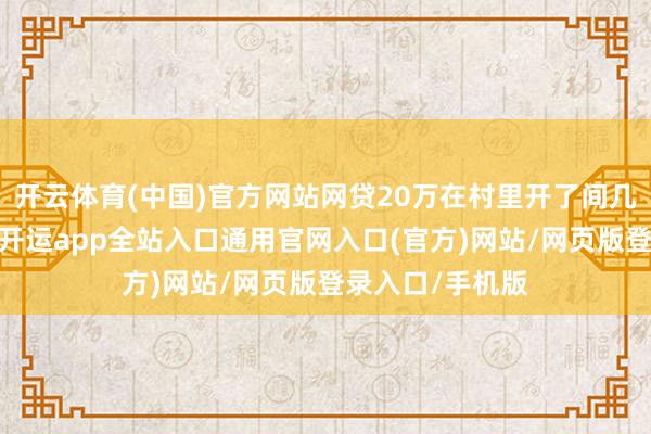 开云体育(中国)官方网站网贷20万在村里开了间几十平的大超市-开运app全站入口通用官网入口(官方)网站/网页版登录入口/手机版