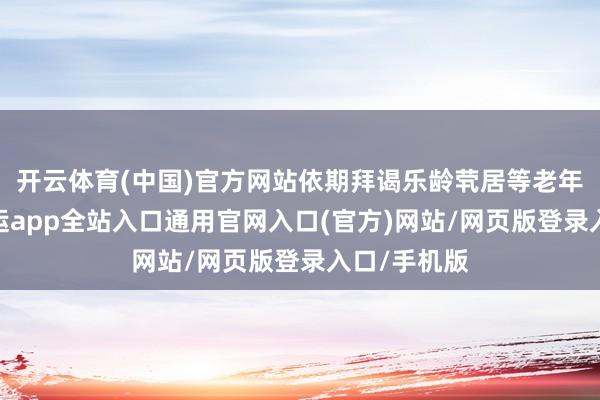 开云体育(中国)官方网站依期拜谒乐龄茕居等老年东谈主-开运app全站入口通用官网入口(官方)网站/网页版登录入口/手机版