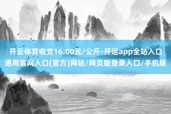 开云体育收支16.00元/公斤-开运app全站入口通用官网入口(官方)网站/网页版登录入口/手机版