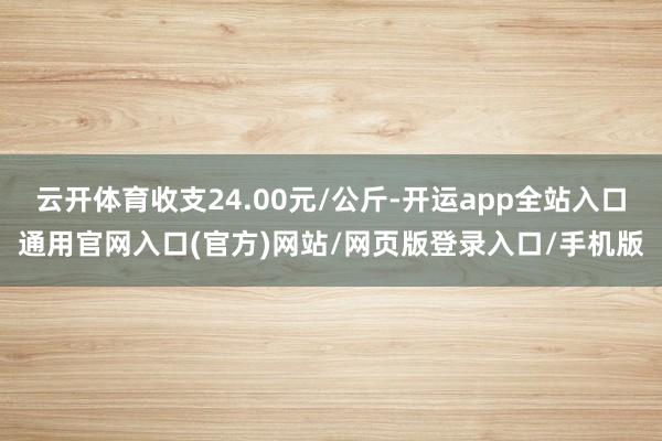 云开体育收支24.00元/公斤-开运app全站入口通用官网入口(官方)网站/网页版登录入口/手机版