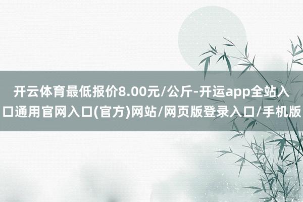 开云体育最低报价8.00元/公斤-开运app全站入口通用官网入口(官方)网站/网页版登录入口/手机版
