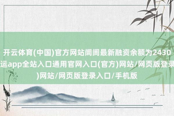 开云体育(中国)官方网站阛阓最新融资余额为24302.33亿元-开运app全站入口通用官网入口(官方)网站/网页版登录入口/手机版
