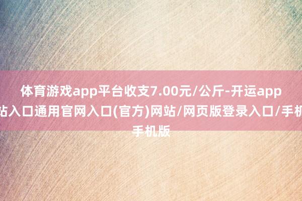 体育游戏app平台收支7.00元/公斤-开运app全站入口通用官网入口(官方)网站/网页版登录入口/手机版